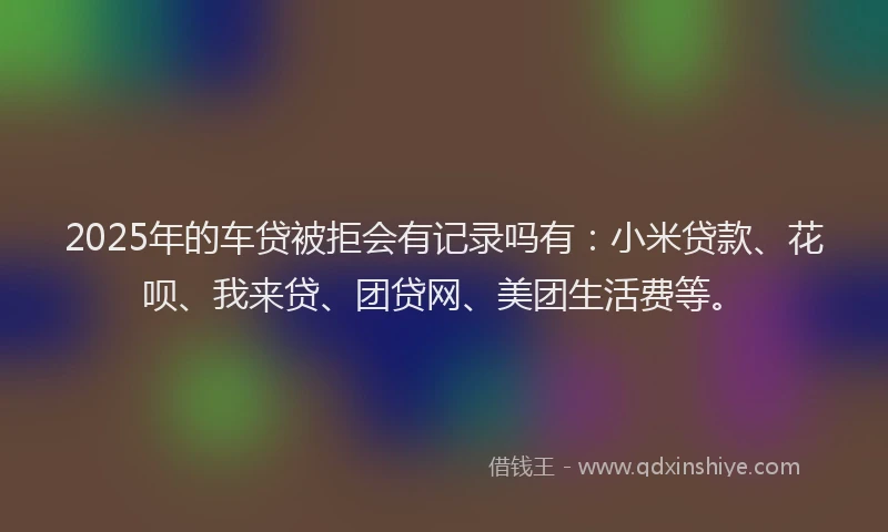 2025年的车贷被拒会有记录吗有：小米贷款、花呗、我来贷、团贷网、美团生活费等。