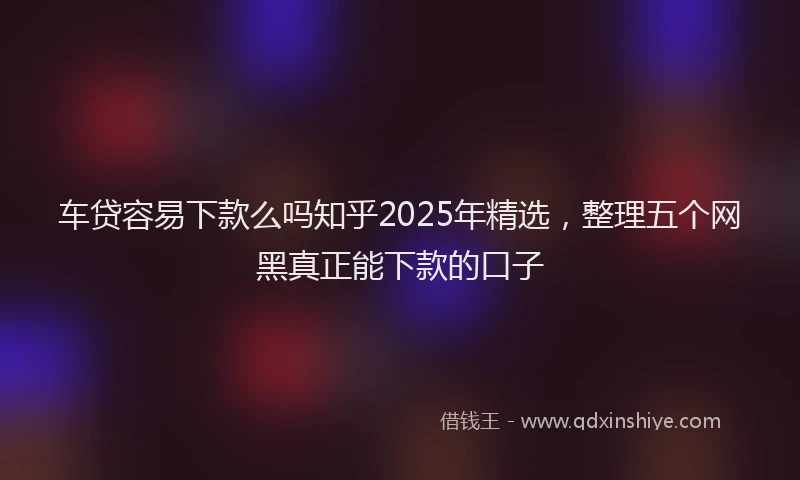 车贷容易下款么吗知乎2025年精选，整理五个网黑真正能下款的口子