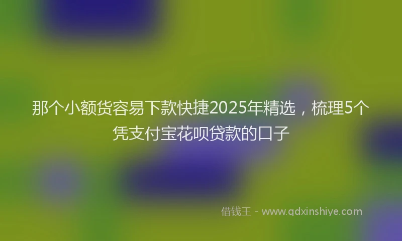那个小额货容易下款快捷2025年精选，梳理5个凭支付宝花呗贷款的口子