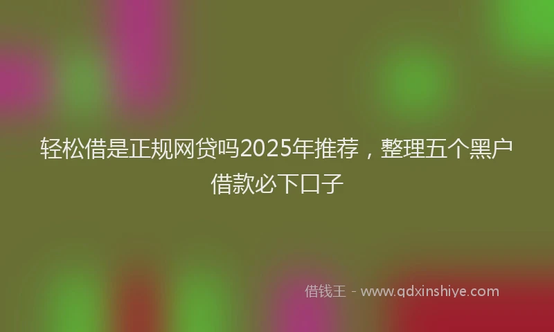 轻松借是正规网贷吗2025年推荐，整理五个黑户借款必下口子