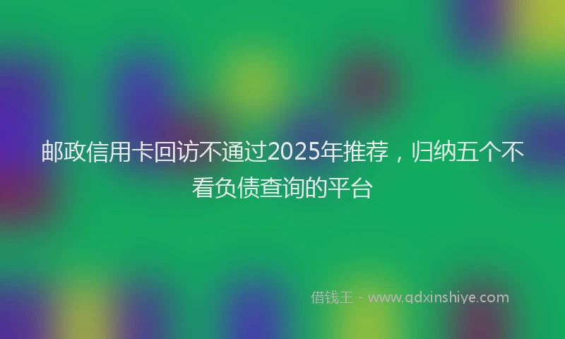 邮政信用卡回访不通过2025年推荐，归纳五个不看负债查询的平台
