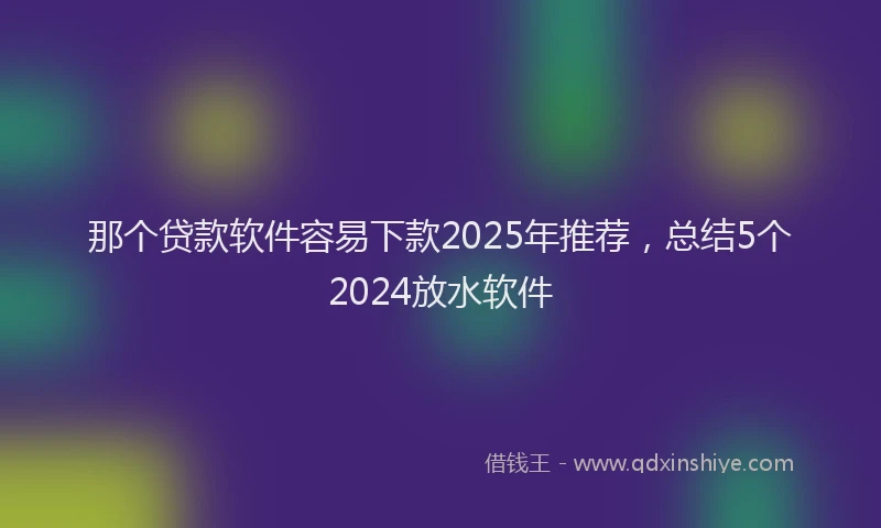 那个贷款软件容易下款2025年推荐，总结5个2024放水软件