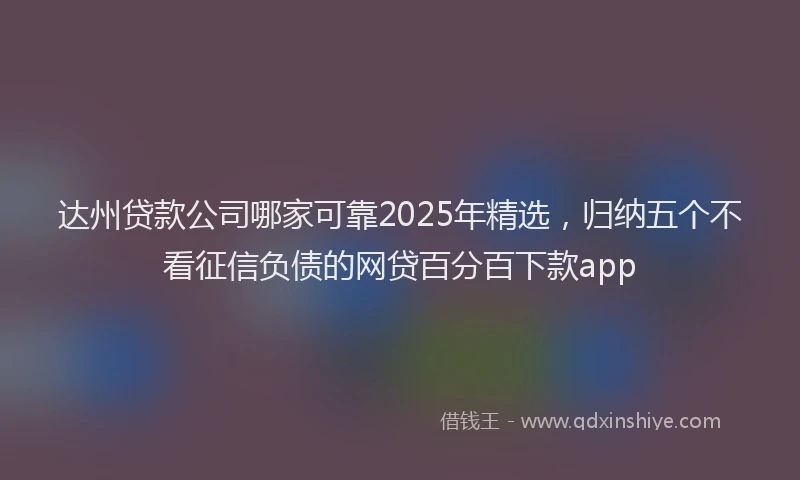 达州贷款公司哪家可靠2025年精选，归纳五个不看征信负债的网贷百分百下款app