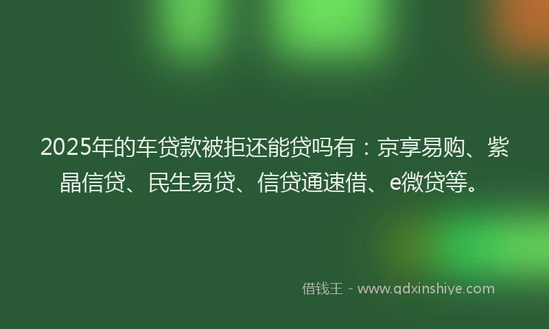 2025年的车贷款被拒还能贷吗有：京享易购、紫晶信贷、民生易贷、信贷通速借、e微贷等。