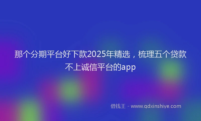 那个分期平台好下款2025年精选，梳理五个贷款不上诚信平台的app