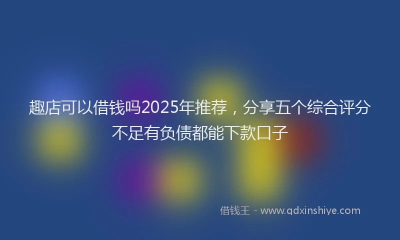 趣店可以借钱吗2025年推荐，分享五个综合评分不足有负债都能下款口子