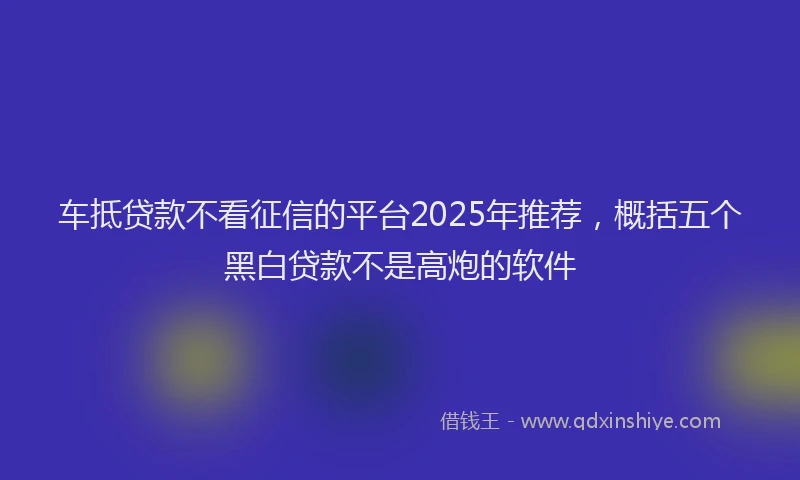 车抵贷款不看征信的平台2025年推荐，概括五个黑白贷款不是高炮的软件