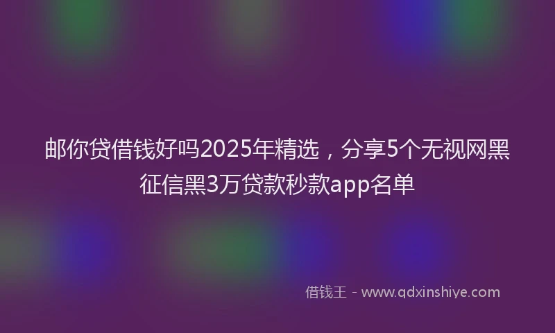 邮你贷借钱好吗2025年精选，分享5个无视网黑征信黑3万贷款秒款app名单