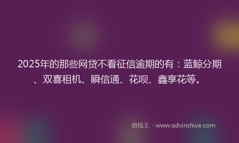2025年的那些网贷不看征信逾期的有：蓝鲸分期、双喜租机、瞬信通、花呗、鑫享花等。