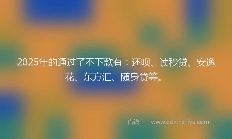 2025年的通过了不下款有：还呗、读秒贷、安逸花、东方汇、随身贷等。