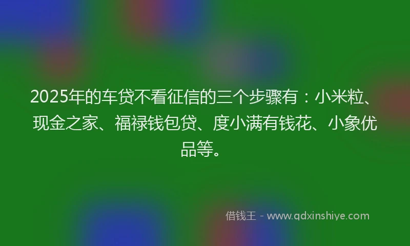 2025年的车贷不看征信的三个步骤有：小米粒、现金之家、福禄钱包贷、度小满有钱花、小象优品等。