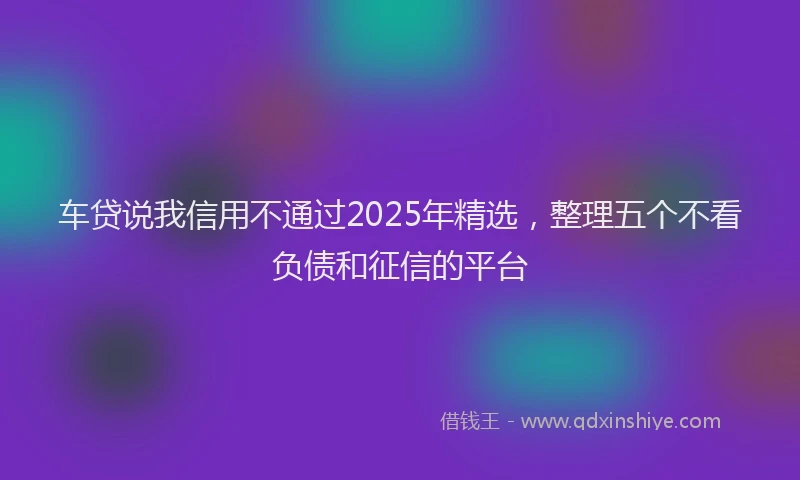 车贷说我信用不通过2025年精选，整理五个不看负债和征信的平台