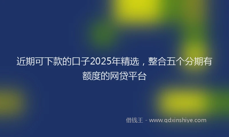 近期可下款的口子2025年精选，整合五个分期有额度的网贷平台