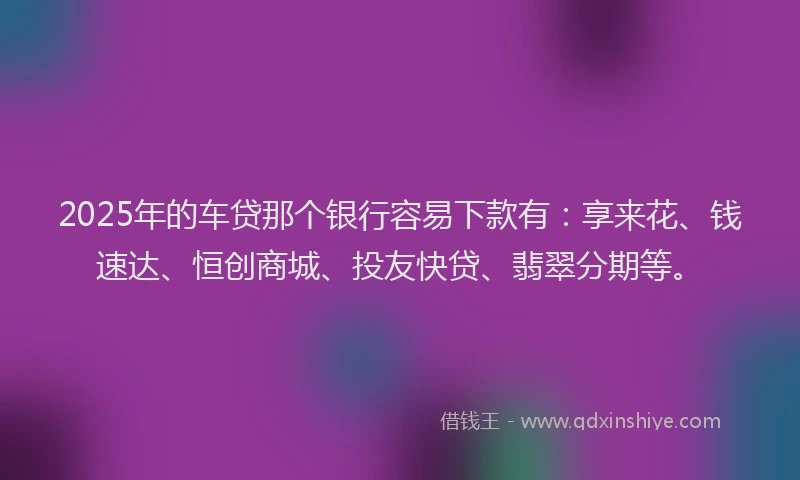 2025年的车贷那个银行容易下款有：享来花、钱速达、恒创商城、投友快贷、翡翠分期等。