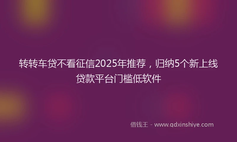 转转车贷不看征信2025年推荐，归纳5个新上线贷款平台门槛低软件
