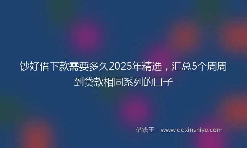 钞好借下款需要多久2025年精选，汇总5个周周到贷款相同系列的口子