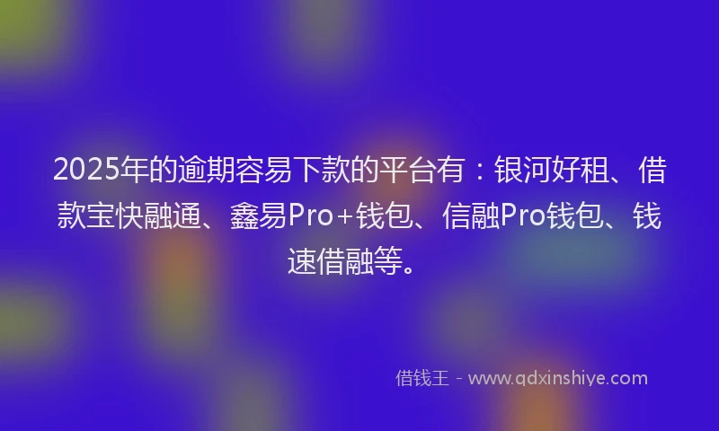 2025年的逾期容易下款的平台有：银河好租、借款宝快融通、鑫易Pro+钱包、信融Pro钱包、钱速借融等。