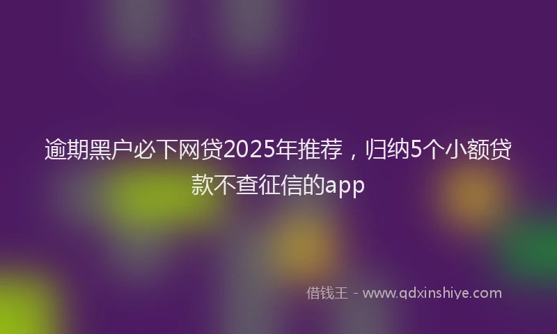 逾期黑户必下网贷2025年推荐，归纳5个小额贷款不查征信的app