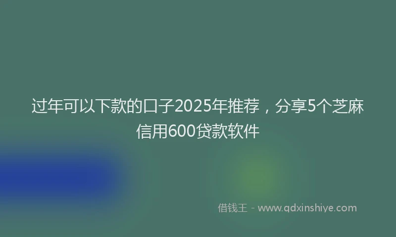 过年可以下款的口子2025年推荐，分享5个芝麻信用600贷款软件