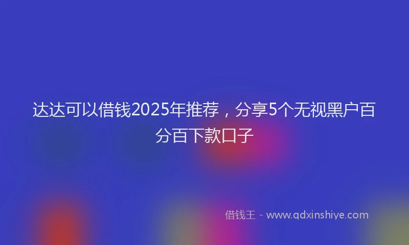 达达可以借钱2025年推荐，分享5个无视黑户百分百下款口子
