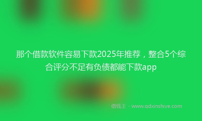 那个借款软件容易下款2025年推荐，整合5个综合评分不足有负债都能下款app