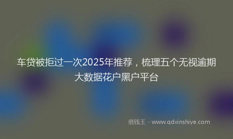 车贷被拒过一次2025年推荐，梳理五个无视逾期大数据花户黑户平台