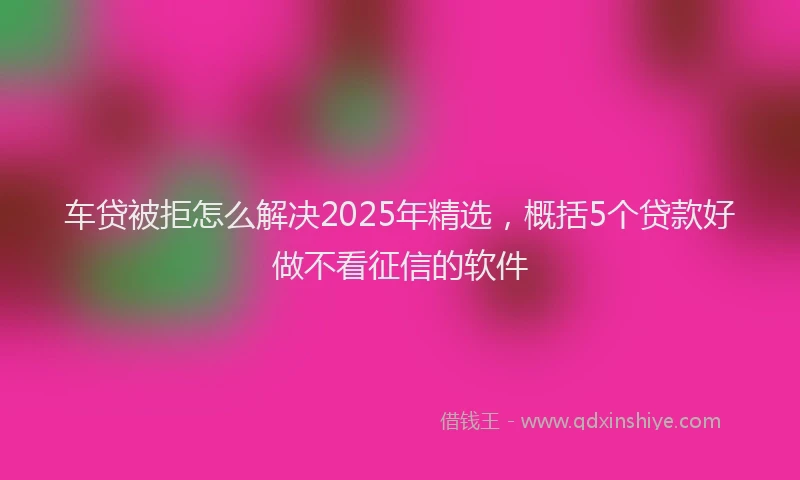 车贷被拒怎么解决2025年精选，概括5个贷款好做不看征信的软件