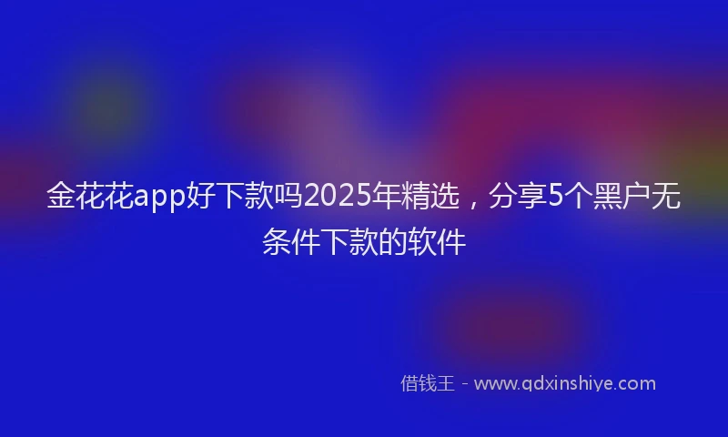 金花花app好下款吗2025年精选，分享5个黑户无条件下款的软件