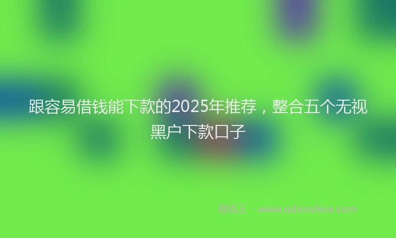 跟容易借钱能下款的2025年推荐，整合五个无视黑户下款口子