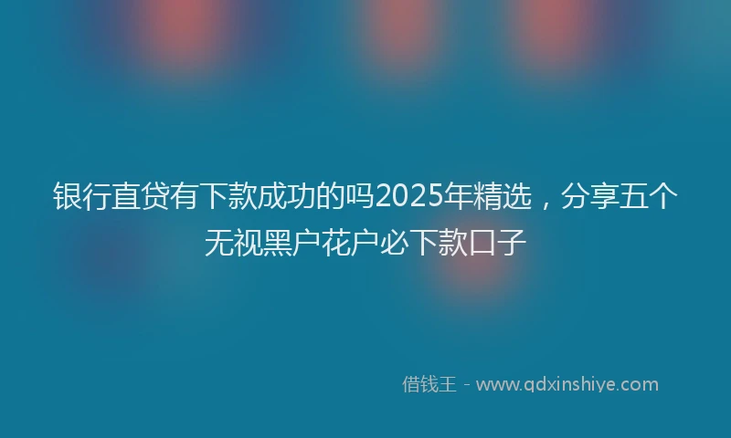 银行直贷有下款成功的吗2025年精选，分享五个无视黑户花户必下款口子