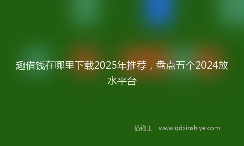 趣借钱在哪里下载2025年推荐，盘点五个2024放水平台