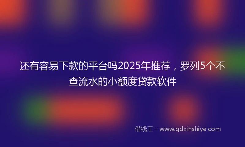 还有容易下款的平台吗2025年推荐，罗列5个不查流水的小额度贷款软件