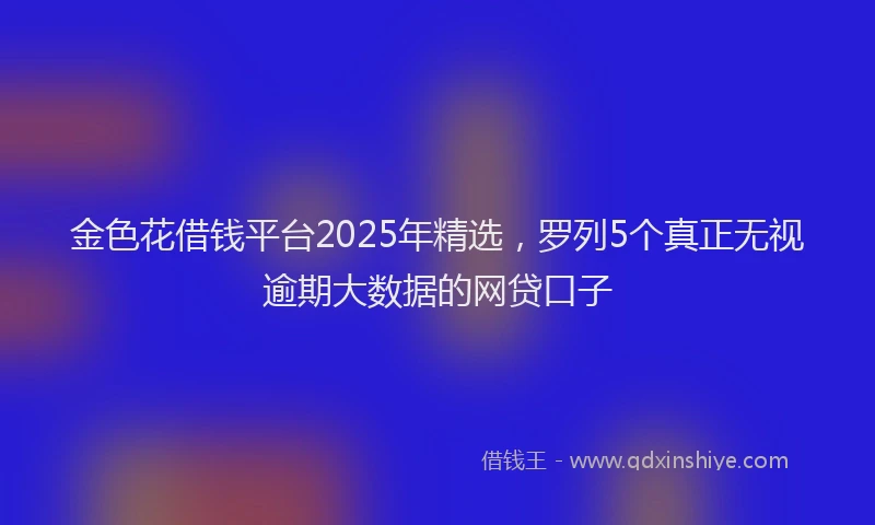 金色花借钱平台2025年精选，罗列5个真正无视逾期大数据的网贷口子