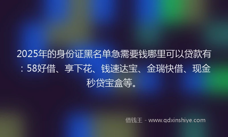 2025年的身份证黑名单急需要钱哪里可以贷款有：58好借、享下花、钱速达宝、金瑞快借、现金秒贷宝盒等。