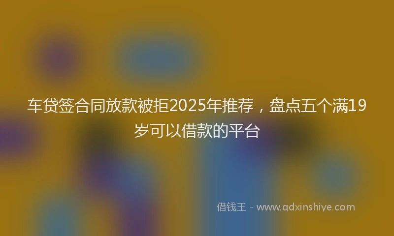 车贷签合同放款被拒2025年推荐，盘点五个满19岁可以借款的平台