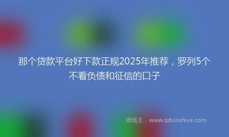 那个贷款平台好下款正规2025年推荐，罗列5个不看负债和征信的口子