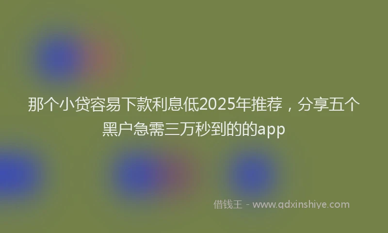 那个小贷容易下款利息低2025年推荐，分享五个黑户急需三万秒到的的app