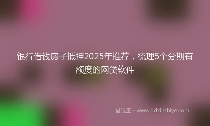 银行借钱房子抵押2025年推荐，梳理5个分期有额度的网贷软件