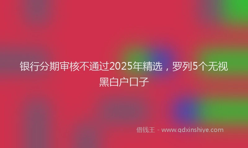 银行分期审核不通过2025年精选，罗列5个无视黑白户口子