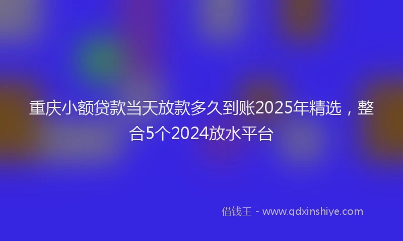 重庆小额贷款当天放款多久到账2025年精选，整合5个2024放水平台