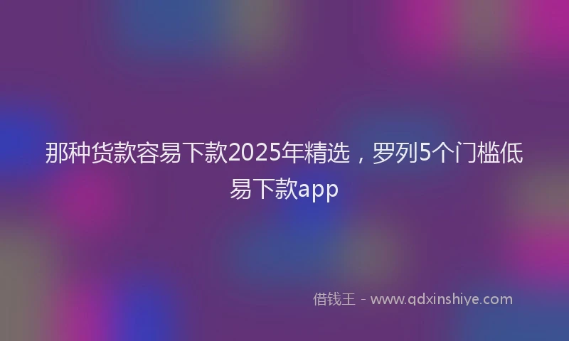 那种货款容易下款2025年精选，罗列5个门槛低易下款app