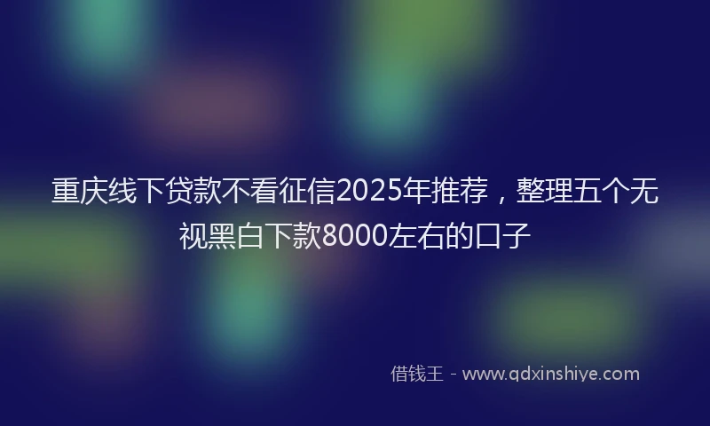 重庆线下贷款不看征信2025年推荐，整理五个无视黑白下款8000左右的口子