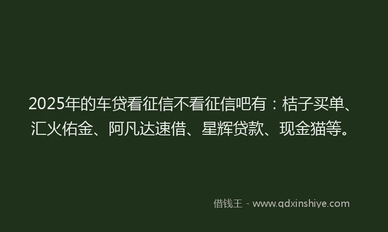 2025年的车贷看征信不看征信吧有：桔子买单、汇火佑金、阿凡达速借、星辉贷款、现金猫等。