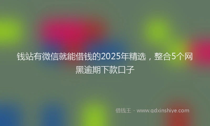 钱站有微信就能借钱的2025年精选，整合5个网黑逾期下款口子