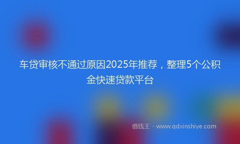 车贷审核不通过原因2025年推荐，整理5个公积金快速贷款平台
