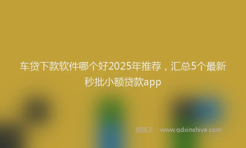 车贷下款软件哪个好2025年推荐，汇总5个最新秒批小额贷款app