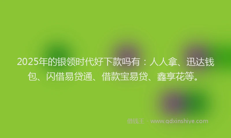 2025年的银领时代好下款吗有：人人拿、迅达钱包、闪借易贷通、借款宝易贷、鑫享花等。