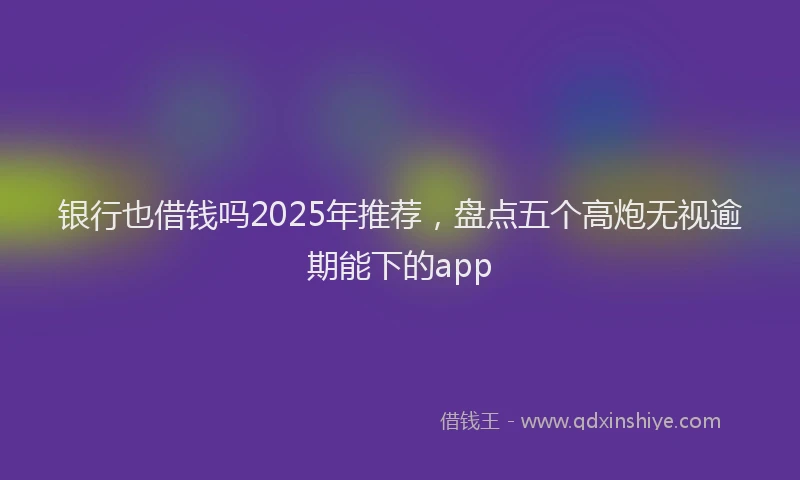 银行也借钱吗2025年推荐，盘点五个高炮无视逾期能下的app