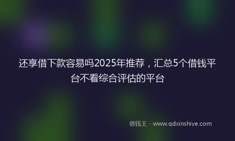 还享借下款容易吗2025年推荐，汇总5个借钱平台不看综合评估的平台