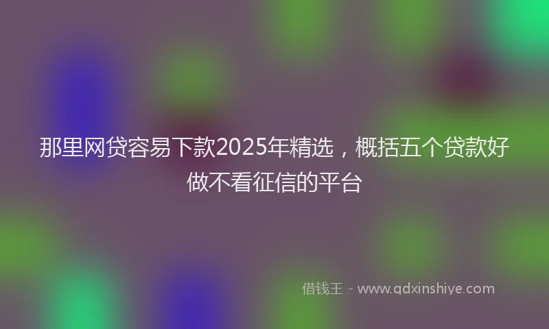 那里网贷容易下款2025年精选，概括五个贷款好做不看征信的平台
